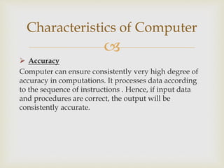 
 Accuracy
Computer can ensure consistently very high degree of
accuracy in computations. It processes data according
to the sequence of instructions . Hence, if input data
and procedures are correct, the output will be
consistently accurate.
Characteristics of Computer
 