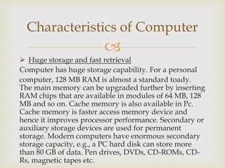 
 Huge storage and fast retrieval
Computer has huge storage capability. For a personal
computer, 128 MB RAM is almost a standard toady.
The main memory can be upgraded further by inserting
RAM chips that are available in modules of 64 MB, 128
MB and so on. Cache memory is also available in Pc.
Cache memory is faster access memory device and
hence it improves processor performance. Secondary or
auxiliary storage devices are used for permanent
storage. Modern computers have enormous secondary
storage capacity, e.g., a PC hard disk can store more
than 80 GB of data. Pen drives, DVDs, CD-ROMs, CD-
Rs, magnetic tapes etc.
Characteristics of Computer
 