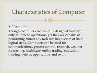 
 Versatility
Though computers are basically designed to carry out
only arithmetic operations, yet they are capable of
performing almost any task that has a series of finite
logical steps. Computers can be used for
communications, process control, research, weather
forecasting, healthcare, online trading, education,
training, defense applications and so on.
Characteristics of Computer
 