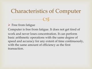 
 Free from fatigue
Computer is free from fatigue. It does not get tired of
work and never loses concentration. It can perform
basic arithmetic operations with the same degree of
speed and accuracy for any extent of time continuously,
with the same amount of efficiency as the first
transaction.
Characteristics of Computer
 