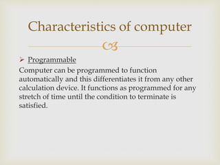 
 Programmable
Computer can be programmed to function
automatically and this differentiates it from any other
calculation device. It functions as programmed for any
stretch of time until the condition to terminate is
satisfied.
Characteristics of computer
 