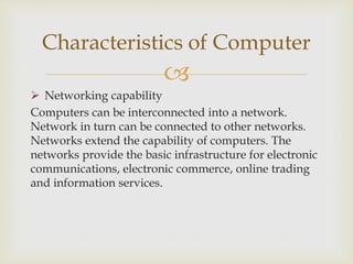 
 Networking capability
Computers can be interconnected into a network.
Network in turn can be connected to other networks.
Networks extend the capability of computers. The
networks provide the basic infrastructure for electronic
communications, electronic commerce, online trading
and information services.
Characteristics of Computer
 