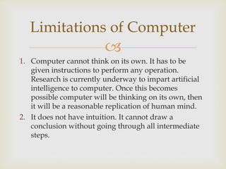 
1. Computer cannot think on its own. It has to be
given instructions to perform any operation.
Research is currently underway to impart artificial
intelligence to computer. Once this becomes
possible computer will be thinking on its own, then
it will be a reasonable replication of human mind.
2. It does not have intuition. It cannot draw a
conclusion without going through all intermediate
steps.
Limitations of Computer
 