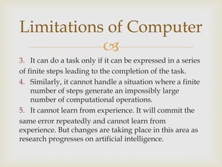 
3. It can do a task only if it can be expressed in a series
of finite steps leading to the completion of the task.
4. Similarly, it cannot handle a situation where a finite
number of steps generate an impossibly large
number of computational operations.
5. It cannot learn from experience. It will commit the
same error repeatedly and cannot learn from
experience. But changes are taking place in this area as
research progresses on artificial intelligence.
Limitations of Computer
 