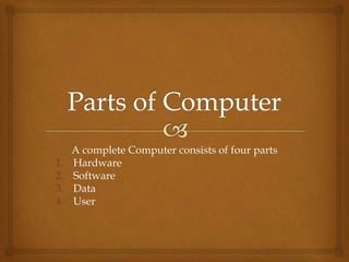 A complete Computer consists of four parts
1. Hardware
2. Software
3. Data
4. User
 