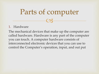 
1. Hardware
The mechanical devices that make up the computer are
called hardware. Hardware is any part of the computer
you can touch. A computer hardware consists of
interconnected electronic devices that you can use to
control the Computer’s operation, input, and out put
Parts of computer
 