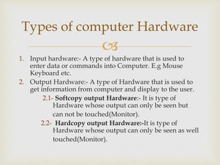 
1. Input hardware:- A type of hardware that is used to
enter data or commands into Computer. E.g Mouse
Keyboard etc.
2. Output Hardware:- A type of Hardware that is used to
get information from computer and display to the user.
2.1- Softcopy output Hardware:- It is type of
Hardware whose output can only be seen but
can not be touched(Monitor).
2.2- Hardcopy output Hardware:-It is type of
Hardware whose output can only be seen as well
touched(Monitor).
Types of computer Hardware
 