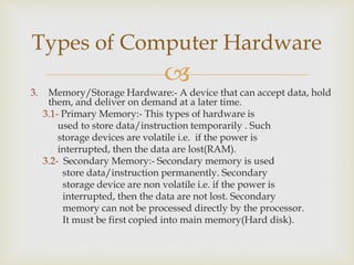 
3. Memory/Storage Hardware:- A device that can accept data, hold
them, and deliver on demand at a later time.
3.1- Primary Memory:- This types of hardware is
used to store data/instruction temporarily . Such
storage devices are volatile i.e. if the power is
interrupted, then the data are lost(RAM).
3.2- Secondary Memory:- Secondary memory is used
store data/instruction permanently. Secondary
storage device are non volatile i.e. if the power is
interrupted, then the data are not lost. Secondary
memory can not be processed directly by the processor.
It must be first copied into main memory(Hard disk).
Types of Computer Hardware
 