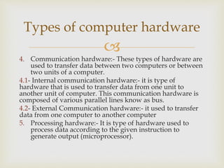 
4. Communication hardware:- These types of hardware are
used to transfer data between two computers or between
two units of a computer.
4.1- Internal communication hardware:- it is type of
hardware that is used to transfer data from one unit to
another unit of computer. This communication hardware is
composed of various parallel lines know as bus.
4.2- External Communication hardware:- it used to transfer
data from one computer to another computer
5. Processing hardware:- It is type of hardware used to
process data according to the given instruction to
generate output (microprocessor).
Types of computer hardware
 