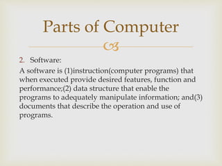 
2. Software:
A software is (1)instruction(computer programs) that
when executed provide desired features, function and
performance;(2) data structure that enable the
programs to adequately manipulate information; and(3)
documents that describe the operation and use of
programs.
Parts of Computer
 
