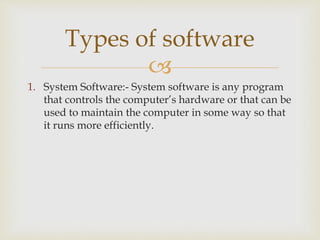 
1. System Software:- System software is any program
that controls the computer’s hardware or that can be
used to maintain the computer in some way so that
it runs more efficiently.
Types of software
 