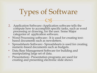 
2. Application Software:-Application software tells the
compute how to accomplish specific tasks, such as word
processing or drawing, for the user. Some Major
categories of application software.
• Word Processing software:- It is used for creating text-
based documents such as newsletters.
• Spreadsheets Software:- Spreadsheets is used for creating
numeric-based documents such as budgets.
• Data Base Management Software for building and
manipulating large set of data.
• Presentation:- Presentation programs are used for
creating and presenting electronic slide shows
Types of Software
 
