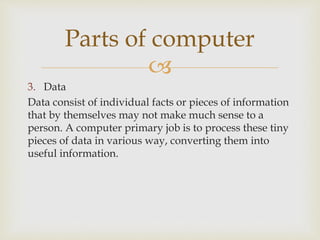 
3. Data
Data consist of individual facts or pieces of information
that by themselves may not make much sense to a
person. A computer primary job is to process these tiny
pieces of data in various way, converting them into
useful information.
Parts of computer
 