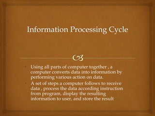 • Using all parts of computer together , a
computer converts data into information by
performing various action on data.
• A set of steps a computer follows to receive
data , process the data according instruction
from program, display the resulting
information to user, and store the result
 