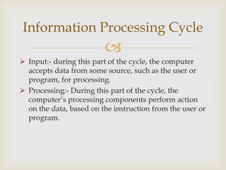 
 Input:- during this part of the cycle, the computer
accepts data from some source, such as the user or
program, for processing.
 Processing:- During this part of the cycle, the
computer’s processing components perform action
on the data, based on the instruction from the user or
program.
Information Processing Cycle
 