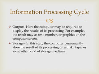 
 Output:- Here the computer may be required to
display the results of its processing. For example ,
the result may as text, number, or graphics on the
computer screen.
 Storage:- In this step, the computer permanently
store the result of its processing on a disk , tape, or
some other kind of storage medium.
Information Processing Cycle
 