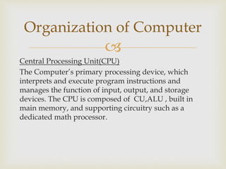 
Central Processing Unit(CPU)
The Computer’s primary processing device, which
interprets and execute program instructions and
manages the function of input, output, and storage
devices. The CPU is composed of CU,ALU , built in
main memory, and supporting circuitry such as a
dedicated math processor.
Organization of Computer
 
