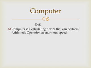 
Def1
 Computer is a calculating device that can perform
Arithmetic Operation at enormous speed.
Computer
 