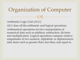 
Arithmetic Logic Unit (ALU)
ALU does all the arithmetic and logical operations.
Arithmetical operations involve manipulation of
numerical data such as addition, subtraction, division
and multiplication. Logical operations compare relative
magnitudes of two numeric, alphabetic or alphanumeric
data items such as greater than, less than, and equal to.
Organization of Computer
 