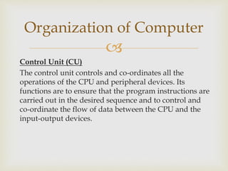 
Control Unit (CU)
The control unit controls and co-ordinates all the
operations of the CPU and peripheral devices. Its
functions are to ensure that the program instructions are
carried out in the desired sequence and to control and
co-ordinate the flow of data between the CPU and the
input-output devices.
Organization of Computer
 