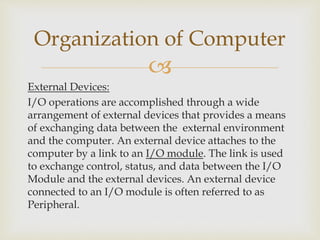 
External Devices:
I/O operations are accomplished through a wide
arrangement of external devices that provides a means
of exchanging data between the external environment
and the computer. An external device attaches to the
computer by a link to an I/O module. The link is used
to exchange control, status, and data between the I/O
Module and the external devices. An external device
connected to an I/O module is often referred to as
Peripheral.
Organization of Computer
 