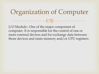 
I/O Module:- One of the major component of
computer. It is responsible for the control of one or
more external devices and for exchange data between
those devices and main memory and/or CPU registers.
Organization of Computer
 