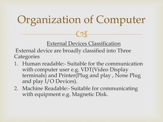 
External Devices Classification
External device are broadly classified into Three
Categories
1. Human readable:- Suitable for the communication
with computer user e.g. VDT(Video Display
terminals) and Printer(Plug and play , None Plug
and play I/O Devices).
2. Machine Readable:- Suitable for communicating
with equipment e.g. Magnetic Disk.
Organization of Computer
 