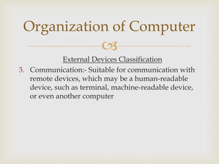 
External Devices Classification
3. Communication:- Suitable for communication with
remote devices, which may be a human-readable
device, such as terminal, machine-readable device,
or even another computer
Organization of Computer
 