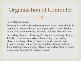 
Secondary memory:-
Memory located outside the computer system itself; that is, it
can not be process directly by the processor. It must be first
copied into main memory. Example includes disk and tape.
Secondary storage is thus supplementary to primary storage.
It is, therefore, also called auxiliary storage. Secondary
storage has larger storage capacity and is cheaper than
primary storage. But access to secondary storage is slower
than that to primary storage. Hence, secondary storage holds
data and programs not currently in use.
Organization of Computer
 