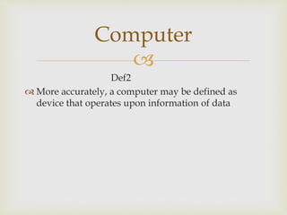 
Def2
 More accurately, a computer may be defined as
device that operates upon information of data
Computer
 