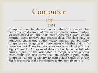 
Def 3
Computer can be defined as an electronic device that
performs rapid computations and generates desired output
for users based on input data and programs. Computer can
capture, store, retrieve and process data. The data may be
numbers, characters, audio, video, images etc. Basically,
computer can recognize only two states – whether a signal is
present or not. These two states are represented using binary
digits 1 and O. All forms of data are finally converted into
binary digits for the computer to recognize and process.
Instructions are also converted into binary digits. Digital
computer has the capability to manipulate series of binary
digits according to the instructions (software) given to it.
Computer
 