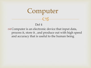 
Def 4
 Computer is an electronic device that input data,
process it, store it , and produce out with high speed
and accuracy that is useful to the human being
Computer
 