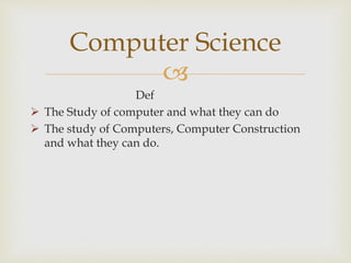 
Def
 The Study of computer and what they can do
 The study of Computers, Computer Construction
and what they can do.
Computer Science
 
