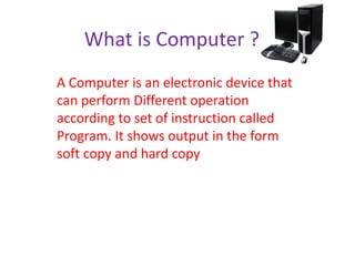 What is Computer ?
A Computer is an electronic device that
can perform Different operation
according to set of instruction called
Program. It shows output in the form
soft copy and hard copy
 