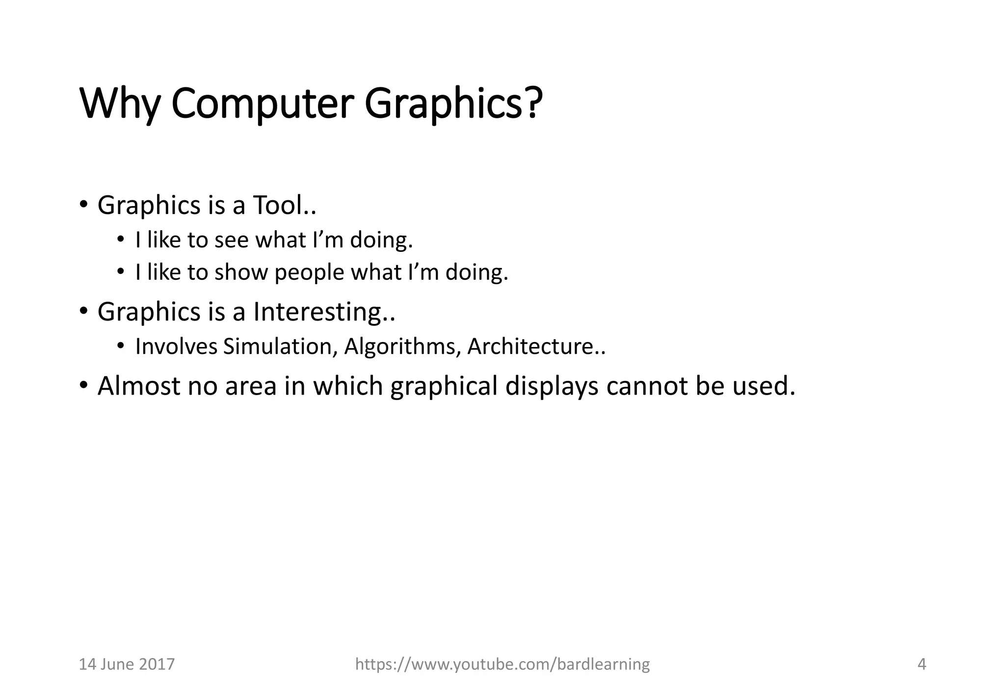 Why Computer Graphics?
• Graphics is a Tool..
• I like to see what I’m doing.
• I like to show people what I’m doing.
• Graphics is a Interesting..
• Involves Simulation, Algorithms, Architecture..
• Almost no area in which graphical displays cannot be used.
14 June 2017 https://www.youtube.com/bardlearning 4
 