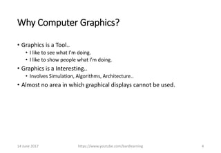 Why Computer Graphics?
• Graphics is a Tool..
• I like to see what I’m doing.
• I like to show people what I’m doing.
• Graphics is a Interesting..
• Involves Simulation, Algorithms, Architecture..
• Almost no area in which graphical displays cannot be used.
14 June 2017 https://www.youtube.com/bardlearning 4
 