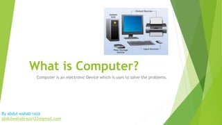 What is Computer?
Computer is an electronic Device which is uses to solve the problems.
By abdul wahab raza
abdulwahabraza123@gmail.com
 