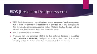 BIOS (basic input/output system)
► BIOS (basic input/output system) is the program a computer's microprocessor
uses to start the computer system after it is powered on. It also manages data
flow between the computer's operating system (OS) and attached devices, such as
the hard disk, video adapter, keyboard, mouse and printer.
► Is BIOS a hardware or software?
► When you start your computer, BIOS is the first software that runs. It identifies
your computer's hardware, configures it, tests it, and connects it to the
operating system for further instruction. This is called the boot process
 