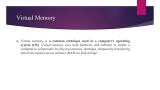 Virtual Memory
► Virtual memory is a common technique used in a computer's operating
system (OS). Virtual memory uses both hardware and software to enable a
computer to compensate for physical memory shortages, temporarily transferring
data from random access memory (RAM) to disk storage.
 
