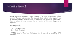 What is RAM?
RAM stands for Random Access Memory. It is also called direct access
memory. Random access means that each individual byte in entire memory can
be accessed directly. RAM is used to store data and instruction temporarily.
RAM is volatile memory. It means that its contents are lost when the power is
turned off.
RAM Operation:
i- Read Operation
ii- Write Operation
RAM is used to Read and Write data into it which is accessed by CPU
randomly.
 