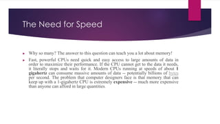 The Need for Speed
► Why so many? The answer to this question can teach you a lot about memory!
► Fast, powerful CPUs need quick and easy access to large amounts of data in
order to maximize their performance. If the CPU cannot get to the data it needs,
it literally stops and waits for it. Modern CPUs running at speeds of about 1
gigahertz can consume massive amounts of data -- potentially billions of bytes
per second. The problem that computer designers face is that memory that can
keep up with a 1-gigahertz CPU is extremely expensive -- much more expensive
than anyone can afford in large quantities.
 