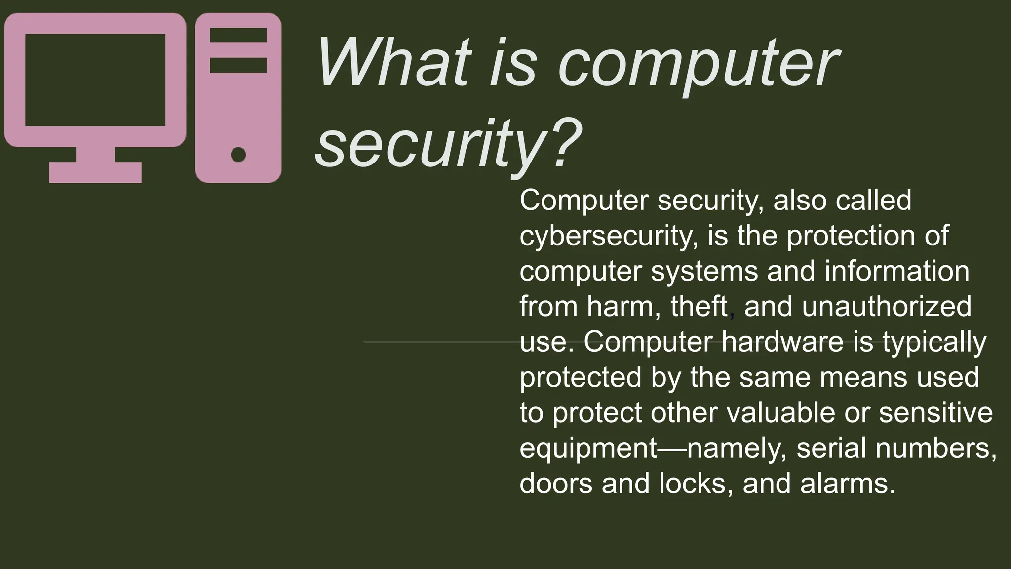 FOR INTERNAL USE
What is computer
security?
Computer security, also called
cybersecurity, is the protection of
computer systems and information
from harm, theft, and unauthorized
use. Computer hardware is typically
protected by the same means used
to protect other valuable or sensitive
equipment—namely, serial numbers,
doors and locks, and alarms.