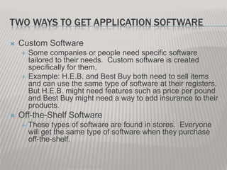 TWO WAYS TO GET APPLICATION SOFTWARE


Custom Software






Some companies or people need specific software
tailored to their needs. Custom software is created
specifically for them.
Example: H.E.B. and Best Buy both need to sell items
and can use the same type of software at their registers.
But H.E.B. might need features such as price per pound
and Best Buy might need a way to add insurance to their
products.

Off-the-Shelf Software


These types of software are found in stores. Everyone
will get the same type of software when they purchase
off-the-shelf.

 