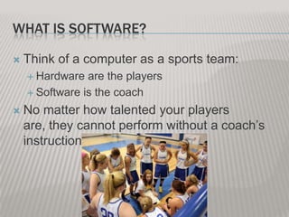WHAT IS SOFTWARE?


Think of a computer as a sports team:
 Hardware

are the players
 Software is the coach


No matter how talented your players
are, they cannot perform without a coach’s
instructions.

 
