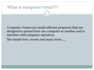 What is computer virus???
Computer viruses are small software programs that are
designed to spread from one computer to another and to
interfere with computer operation.
like email virus, worms and many more…..
 