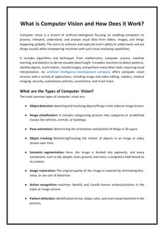 What is Computer Vision and How Does it Work?
Computer vision is a branch of artificial intelligence focusing on enabling computers to
process, interpret, understand, and analyze visual data from videos, images, and things
happening globally. The aim is to enhance and replicate man’s ability to understand and see
things visually while empowering machines with such visual analyzing capabilities.
It includes algorithms and techniques from mathematics, computer science, machine
learning,and statistics to derive valuabledata/insight. It enables machines to detect patterns,
identify objects, track motion, classify images, and perform many other tasks requiring visual
interpretation. An artificial intelligence development company offers computer vision
services with a variety of applications, including image and video editing, robotics, medical
imaging, security, autonomous vehicles, surveillance, and much more.
What are the Types of Computer Vision?
The most common types of computer vision are:
● Object detection:detecting and localizing objects/things in the video or imagestream.
● Image classification: It includes categorizing pictures into categories or predefined
classes like vehicles, animals, or buildings.
● Pose estimation: determining the orientation and position of things in 3D space.
● Object tracking: Monitoring/tracking the motion of objects in an image or video
stream over time.
● Semantic segmentation: Here, the image is divided into segments, and every
component, such as sky, people, trees, ground, and more, is assigned a label based on
its content.
● Image restoration: The original quality of the image is restored by eliminating blur,
noise, or any sort of distortion.
● Action recognition: machines identify and classify human actions/activities in the
video or image stream.
● Pattern detection: Identification of size, shape, color, and more visual elements in the
pictures.
 