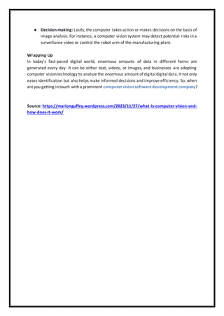 ● Decision making: Lastly, the computer takes action or makes decisions on the basis of
image analysis. For instance, a computer vision system may detect potential risks in a
surveillance video or control the robot arm of the manufacturing plant.
Wrapping Up
In today’s fast-paced digital world, enormous amounts of data in different forms are
generated every day. It can be either text, videos, or images, and businesses are adopting
computer vision technology to analyze the enormous amount of digitaldigitaldata. It not only
eases identification but also helps make informed decisions and improve efficiency. So, when
areyou getting in touch with a prominent computervisionsoftwaredevelopment company?
Source: https://marionguffey.wordpress.com/2023/11/27/what-is-computer-vision-and-
how-does-it-work/
 