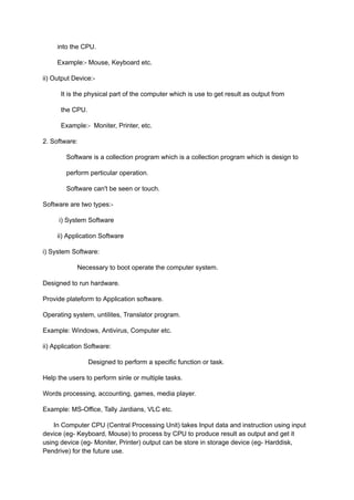 into the CPU.
Example:- Mouse, Keyboard etc.
ii) Output Device:-
It is the physical part of the computer which is use to get result as output from
the CPU.
Example:- Moniter, Printer, etc.
2. Software:
Software is a collection program which is a collection program which is design to
perform perticular operation.
Software can't be seen or touch.
Software are two types:-
i) System Software
ii) Application Software
i) System Software:
Necessary to boot operate the computer system.
Designed to run hardware.
Provide plateform to Application software.
Operating system, untilites, Translator program.
Example: Windows, Antivirus, Computer etc.
ii) Application Software:
Designed to perform a specific function or task.
Help the users to perform sinle or multiple tasks.
Words processing, accounting, games, media player.
Example: MS-Office, Tally Jardians, VLC etc.
In Computer CPU (Central Processing Unit) takes Input data and instruction using input
device (eg- Keyboard, Mouse) to process by CPU to produce result as output and get it
using device (eg- Moniter, Printer) output can be store in storage device (eg- Harddisk,
Pendrive) for the future use.
 