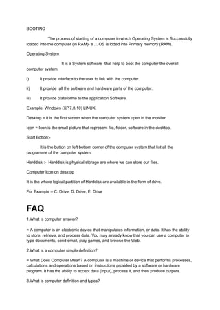 BOOTING
The process of starting of a computer in which Operating System is Successfully
loaded into the computer (in RAM)- e .I. OS is loded into Primary memory (RAM).
Operating System
It is a System software that help to boot the computer the overall
computer system.
i) It provide interface to the user to link with the computer.
ii) It provide all the software and hardware parts of the computer.
iii) It provide plateforme to the application Software.
Example: Windows (XP,7,8,10) LINUX.
Desktop = It is the first screen when the computer system open in the moniter.
Icon = Icon is the small picture that represent file, folder, software in the desktop.
Start Botton:-
It is the button on left bottom corner of the computer system that list all the
programme of the computer system.
Harddisk :- Harddisk is physical storage are where we can store our files.
Computer Icon on desktop
It is the where logical partition of Harddisk are available in the form of drive.
For Example – C: Drive, D: Drive, E: Drive
FAQ
1.What is computer answer?
= A computer is an electronic device that manipulates information, or data. It has the ability
to store, retrieve, and process data. You may already know that you can use a computer to
type documents, send email, play games, and browse the Web.
2.What is a computer simple definition?
= What Does Computer Mean? A computer is a machine or device that performs processes,
calculations and operations based on instructions provided by a software or hardware
program. It has the ability to accept data (input), process it, and then produce outputs.
3.What is computer definition and types?
 