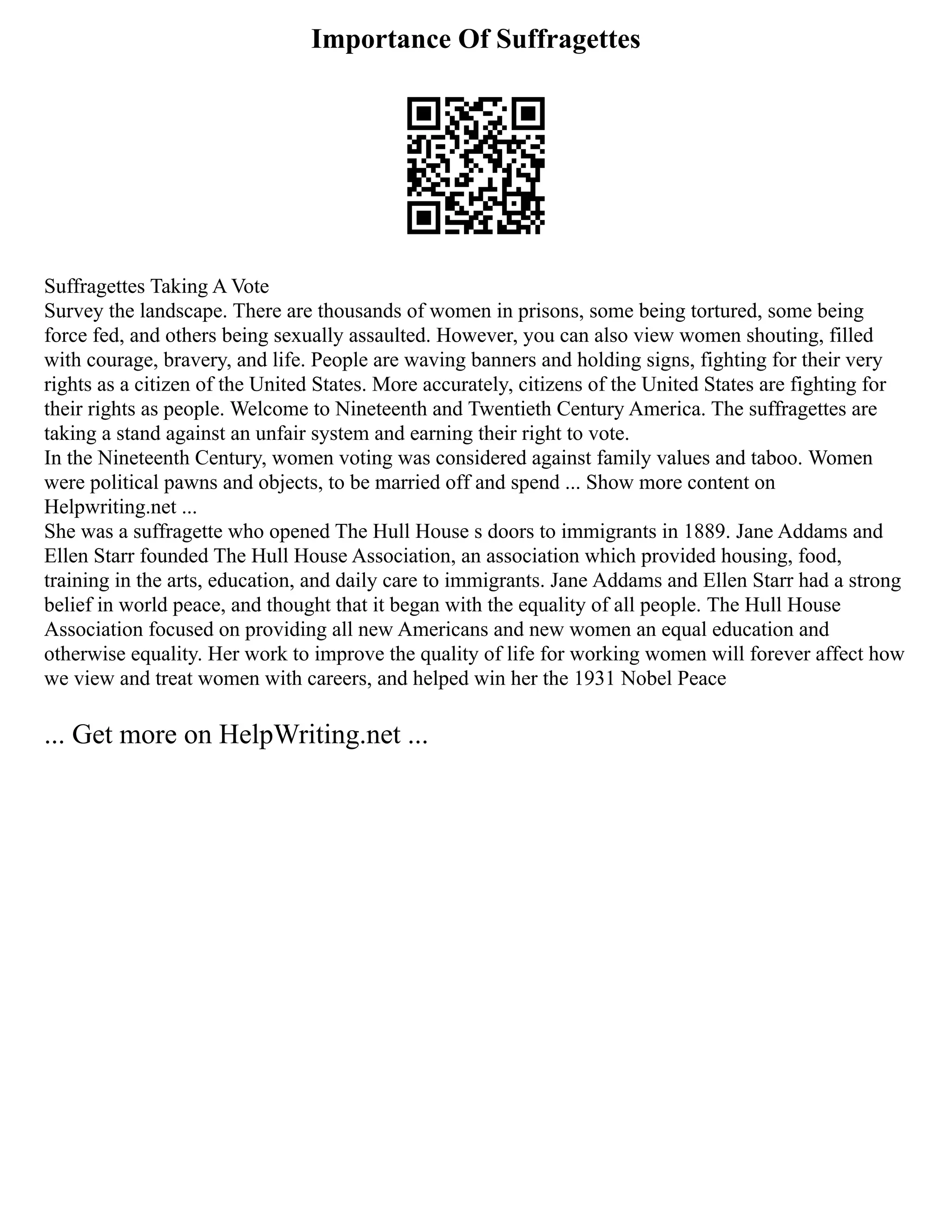 Importance Of Suffragettes
Suffragettes Taking A Vote
Survey the landscape. There are thousands of women in prisons, some being tortured, some being
force fed, and others being sexually assaulted. However, you can also view women shouting, filled
with courage, bravery, and life. People are waving banners and holding signs, fighting for their very
rights as a citizen of the United States. More accurately, citizens of the United States are fighting for
their rights as people. Welcome to Nineteenth and Twentieth Century America. The suffragettes are
taking a stand against an unfair system and earning their right to vote.
In the Nineteenth Century, women voting was considered against family values and taboo. Women
were political pawns and objects, to be married off and spend ... Show more content on
Helpwriting.net ...
She was a suffragette who opened The Hull House s doors to immigrants in 1889. Jane Addams and
Ellen Starr founded The Hull House Association, an association which provided housing, food,
training in the arts, education, and daily care to immigrants. Jane Addams and Ellen Starr had a strong
belief in world peace, and thought that it began with the equality of all people. The Hull House
Association focused on providing all new Americans and new women an equal education and
otherwise equality. Her work to improve the quality of life for working women will forever affect how
we view and treat women with careers, and helped win her the 1931 Nobel Peace
... Get more on HelpWriting.net ...
 
